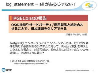 12Copyright©2015 NTT corp. All Rights Reserved.
log_statement = all があるじゃない！
＊ 2014 年度 WG3 活動報告 セキュリティ編,
https://www.pgecons.org/downloads/101
PostgreSQLエンタープライズコンソーシアムでは、PCI DSS 要
件を満たす必要があるシステムに対して、PostgreSQL を導入し
ようとした場合に、対応可能か、どのように対応すればいいかを
調査し、上記のように報告*
OSの機能やサードパーティ/商用製品と組み合わ
せることで、概ね課題をクリアできる
PGEConsの報告
詳細は「付録A」参照
 