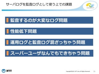 16Copyright©2015 NTT corp. All Rights Reserved.
サーバログを監査ログとして使う上での課題
監査するのが大変なログ問題
運用ログと監査ログ混ざっちゃう問題
性能低下問題
スーパーユーザなんでもできちゃう問題
 