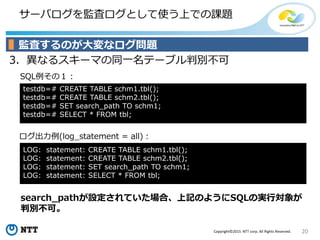 20Copyright©2015 NTT corp. All Rights Reserved.
サーバログを監査ログとして使う上での課題
3．異なるスキーマの同一名テーブル判別不可
ログ出力例(log_statement = all)：
SQL例その１：
監査するのが大変なログ問題
testdb=# CREATE TABLE schm1.tbl();
testdb=# CREATE TABLE schm2.tbl();
testdb=# SET search_path TO schm1;
testdb=# SELECT * FROM tbl;
search_pathが設定されていた場合、上記のようにSQLの実行対象が
判別不可。
LOG: statement: CREATE TABLE schm1.tbl();
LOG: statement: CREATE TABLE schm2.tbl();
LOG: statement: SET search_path TO schm1;
LOG: statement: SELECT * FROM tbl;
 