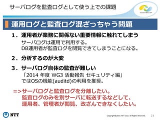 23Copyright©2015 NTT corp. All Rights Reserved.
サーバログを監査ログとして使う上での課題
運用ログと監査ログ混ざっちゃう問題
１．運用者が業務に関係ない重要情報に触れてしまう
サーバログは運用で利用する。
DB運用者が監査ログを閲覧できてしまうことになる。
２．分析するのが大変
３．サーバログ自体の監査が難しい
「2014 年度 WG3 活動報告 セキュリティ編」
ではOSの機能(auditd)の利用を推奨。
=>サーバログと監査ログを分離したい。
監査ログのみを別サーバに転送するなどして、
運用者、管理者が閲覧、改ざんできなくしたい。
 