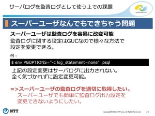 24Copyright©2015 NTT corp. All Rights Reserved.
サーバログを監査ログとして使う上での課題
スーパーユーザなんでもできちゃう問題
スーパーユーザは監査ログを容易に改変可能
監査ログに関する設定はGUCなので様々な方法で
設定を変更できる。
=>スーパーユーザの監査ログを適切に取得したい。
スーパーユーザでも簡単に監査ログ出力設定を
変更できないようにしたい。
例：
$ env PGOPTIONS="-c log_statement=none" psql
上記の設定変更はサーバログに出力されない。
全く気づかれずに設定変更可能。
 