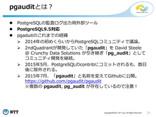 27Copyright©2015 NTT corp. All Rights Reserved.
pgauditとは？
 PostgreSQLの監査ログ出力用外部ツール
 PostgreSQL9.5対応
 pgaduitのこれまでの経緯
 2014年の初めくらいからPostgreSQLコミュニティで議論。
 2ndQuadrantが開発していた「pgaudit」を David Steele
@ Crunchy Data Solutions が引き継ぎ「pg_audit」として
コミュニティ開発を継続。
 2015年5月、PostgreSQLのcontribにコミットされるも、数日
後に除外される。
 2015年7月、「pgaudit」と名前を変えてGithubに公開。
https://github.com/pgaudit/pgaudit
※複数の pgaudit, pg_audit が存在しているので注意！
 