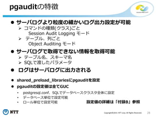 28Copyright©2015 NTT corp. All Rights Reserved.
pgauditの特徴
 pgauditの設定値は全てGUC
• postgresql.conf、SQLでデータベースクラスタ全体に設定
• データベース単位で設定可能
• ロール単位で設定可能
 ログはサーバログに出力される
 shared_preload_librariesにpgauditを設定
設定値の詳細は「付録B」参照
 サーバログより粒度の細かいログ出力設定が可能
 コマンドの種類(クラス)ごと
Session Audit Logging モード
 テーブル、列ごと
Object Auditing モード
 サーバログで取得できない情報を取得可能
 テーブル名、スキーマ名
 SQLで渡したパラメータ
 