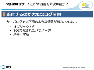 38Copyright©2015 NTT corp. All Rights Reserved.
pgauditはサーバログの課題を解決可能か？
監査するのが大変なログ問題
• オブジェクト名
• SQLで渡されたパラメータ
• スキーマ名
サーバログでは下記のような情報が出力されない。
 