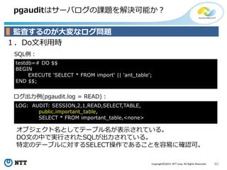 40Copyright©2015 NTT corp. All Rights Reserved.
pgauditはサーバログの課題を解決可能か？
１．Do文利用時
ログ出力例(pgaudit.log = READ)：
SQL例：
監査するのが大変なログ問題
LOG: AUDIT: SESSION,2,1,READ,SELECT,TABLE,
public.important_table,
SELECT * FROM important_table,<none>
testdb=# DO $$
BEGIN
EXECUTE 'SELECT * FROM import' || 'ant_table';
END $$;
オブジェクト名としてテーブル名が表示されている。
DO文の中で実行されたSQLが出力されている。
特定のテーブルに対するSELECT操作であることを容易に確認可。
 