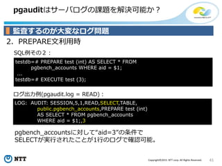 41Copyright©2015 NTT corp. All Rights Reserved.
pgauditはサーバログの課題を解決可能か？
2．PREPARE文利用時
ログ出力例(pgaudit.log = READ)：
SQL例その２：
監査するのが大変なログ問題
testdb=# PREPARE test (int) AS SELECT * FROM
pgbench_accounts WHERE aid = $1;
...
testdb=# EXECUTE test (3);
pgbench_accountsに対して“aid=3”の条件で
SELECTが実行されたことが1行のログで確認可能。
LOG: AUDIT: SESSION,5,1,READ,SELECT,TABLE,
public.pgbench_accounts,PREPARE test (int)
AS SELECT * FROM pgbench_accounts
WHERE aid = $1;,3
 