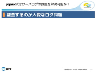 43Copyright©2015 NTT corp. All Rights Reserved.
pgauditはサーバログの課題を解決可能か？
監査するのが大変なログ問題
 