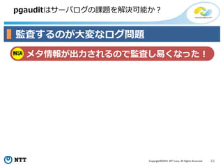 44Copyright©2015 NTT corp. All Rights Reserved.
pgauditはサーバログの課題を解決可能か？
監査するのが大変なログ問題
解決 メタ情報が出力されるので監査し易くなった！
 