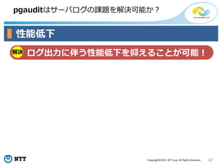 47Copyright©2015 NTT corp. All Rights Reserved.
pgauditはサーバログの課題を解決可能か？
性能低下
解決 ログ出力に伴う性能低下を抑えることが可能！
 