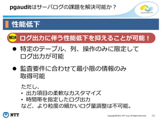 48Copyright©2015 NTT corp. All Rights Reserved.
pgauditはサーバログの課題を解決可能か？
性能低下
解決 ログ出力に伴う性能低下を抑えることが可能！
 特定のテーブル、列、操作のみに限定して
ログ出力が可能
 監査要件に合わせて最小限の情報のみ
取得可能
ただし、
• 出力項目の柔軟なカスタマイズ
• 時間帯を指定したログ出力
など、より粒度の細かいログ量調整は不可能。
 