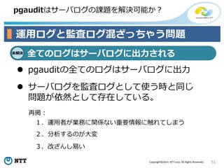 51Copyright©2015 NTT corp. All Rights Reserved.
pgauditはサーバログの課題を解決可能か？
運用ログと監査ログ混ざっちゃう問題
未解決
全てのログはサーバログに出力される
 pgauditの全てのログはサーバログに出力
 サーバログを監査ログとして使う時と同じ
問題が依然として存在している。
１．運用者が業務に関係ない重要情報に触れてしまう
２．分析するのが大変
３．改ざんし易い
再掲：
 