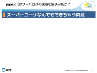 52Copyright©2015 NTT corp. All Rights Reserved.
pgauditはサーバログの課題を解決可能か？
スーパーユーザなんでもできちゃう問題
 