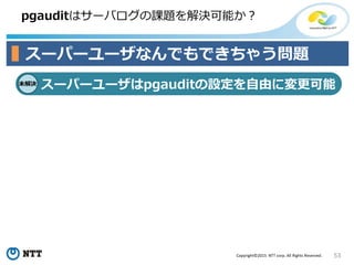 53Copyright©2015 NTT corp. All Rights Reserved.
pgauditはサーバログの課題を解決可能か？
スーパーユーザなんでもできちゃう問題
未解決
スーパーユーザはpgauditの設定を自由に変更可能
 