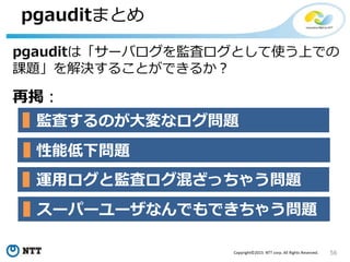56Copyright©2015 NTT corp. All Rights Reserved.
pgauditまとめ
pgauditは「サーバログを監査ログとして使う上での
課題」を解決することができるか？
再掲：
監査するのが大変なログ問題
運用ログと監査ログ混ざっちゃう問題
性能低下問題
スーパーユーザなんでもできちゃう問題
 