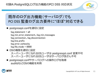 65Copyright©2015 NTT corp. All Rights Reserved.
付録A:PostgreSQLログ出力機能のPCI DSS 対応状況
既存のログ出力機能（サーバログ）でも
PCI DSS 監査ログ出力要件に”ほぼ”対応できる
 postgresqsl.confを適切に設定
 OSの権限を適切に設定
 postgresqsl.confやサーバログへの操作ログを取得
auditdなどOSの機能を利用
スーパーユーザになれるOSユーザは postgresqsl.conf 変更不可
スーパーユーザになれるOSユーザはサーバログ改ざん不可
log_statement = all
log_min_error_statement、log_min_messages
log_connection、log_disconnection
log_line_prefix
log_error_verbosity
log_file_mode = 0000
 