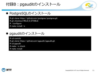 66Copyright©2015 NTT corp. All Rights Reserved.
付録B：pgauditのインストール
 PostgreSQLのインストール
 pgauditのインストール
# git clone https://github.com/postgres/postgres.git
# git checkout REL9_5_STABLE
# ./configure
# make install -s
# cd contrib
# git clone https://github.com/pgaudit/pgaudit.git
# cd pgaudit
# make -s check
# make install
 