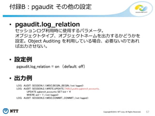 67Copyright©2015 NTT corp. All Rights Reserved.
付録B：pgaudit その他の設定
• pgaudit.log_relation
セッションログ利用時に使用するパラメータ。
オブジェクトタイプ、オブジェクトネームを出力するかどうかを
設定。Object Auditing を利用している場合、必要ないのであれ
ば出力させない。
• 設定例
pgaudit.log_relation = on （default: off）
• 出力例
LOG: AUDIT: SESSION,1,1,MISC,BEGIN,,,BEGIN;,<not logged>
LOG: AUDIT: SESSION,2,1,WRITE,UPDATE,TABLE,public.pgbench_accounts,
UPDATE pgbench_accounts SET bid = '4'
WHERE aid = '1';,<not logged>
LOG: AUDIT: SESSION,3,1,MISC,COMMIT,,,COMMIT;,<not logged>
 