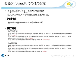 68Copyright©2015 NTT corp. All Rights Reserved.
付録B：pgaudit その他の設定
• pgaudit.log_parameter
SQL中のパラメータで渡した値を出力する。
• 設定例
pgaudit.log_parameter = on（default: off）
• 出力例
LOG: AUDIT: SESSION,1,1,READ,PREPARE,,,PREPARE test (int) AS SELECT * FROM pgbench_accounts where aid =
$1;,<none>
LOG: AUDIT: SESSION,2,1,READ,SELECT,TABLE,public.pgbench_accounts,PREPARE test (int) AS SELECT * FROM
pgbench_accounts where aid = $1;,1
LOG: AUDIT: SESSION,2,2,MISC,EXECUTE,,,EXECUTE test (1);,<none>
LOG: AUDIT: SESSION,1,1,READ,PREPARE,,,PREPARE test (int) AS SELECT * FROM pgbench_accounts where aid =
$1;,<not logged>
LOG: AUDIT: SESSION,2,1,READ,SELECT,TABLE,public.pgbench_accounts,PREPARE test (int) AS SELECT * FROM
pgbench_accounts where aid = $1;,<not logged>
LOG: AUDIT: SESSION,2,2,MISC,EXECUTE,,,EXECUTE test (1);,<not logged>
ON設定時
OFF設定時
 