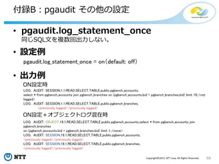 69Copyright©2015 NTT corp. All Rights Reserved.
付録B：pgaudit その他の設定
• pgaudit.log_statement_once
同じSQL文を複数回出力しない。
• 設定例
pgaudit.log_statement_once = on（default: off）
• 出力例
LOG: AUDIT: OBJECT,19,1,READ,SELECT,TABLE,public.pgbench_accounts,select * from pgbench_accounts join
pgbench_branches
on (pgbench_accounts.bid = pgbench_branches.bid) limit 1;,<none>
LOG: AUDIT: SESSION,19,1,READ,SELECT,TABLE,public.pgbench_accounts,
<previously logged>,<previously logged>
LOG: AUDIT: SESSION,19,1,READ,SELECT,TABLE,public.pgbench_branches,
<previously logged>,<previously logged>
LOG: AUDIT: SESSION,1,1,READ,SELECT,TABLE,public.pgbench_accounts,
select * from pgbench_accounts join pgbench_branches on (pgbench_accounts.bid = pgbench_branches.bid) limit 10;,<not
logged>
LOG: AUDIT: SESSION,1,1,READ,SELECT,TABLE,public.pgbench_branches,
<previously logged>,<previously logged>
ON設定＋オブジェクトログ混在時
ON設定時
 