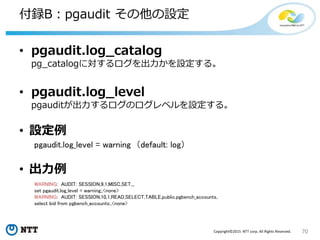 70Copyright©2015 NTT corp. All Rights Reserved.
付録B：pgaudit その他の設定
• pgaudit.log_catalog
pg_catalogに対するログを出力かを設定する。
• pgaudit.log_level
pgauditが出力するログのログレベルを設定する。
• 設定例
pgaudit.log_level = warning （default: log）
• 出力例
WARNING: AUDIT: SESSION,9,1,MISC,SET,,,
set pgaudit.log_level = warning;,<none>
WARNING: AUDIT: SESSION,10,1,READ,SELECT,TABLE,public.pgbench_accounts,
select bid from pgbench_accounts;,<none>
 