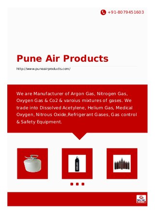 +91-8079451603
Pune Air Products
http://www.puneairproducts.com/
We are Manufacturer of Argon Gas, Nitrogen Gas,
Oxygen Gas & Co2 & varoius mixtures of gases. We
trade into Dissolved Acetylene, Helium Gas, Medical
Oxygen, Nitrous Oxide,Refrigerant Gases, Gas control
& Safety Equipment.
 