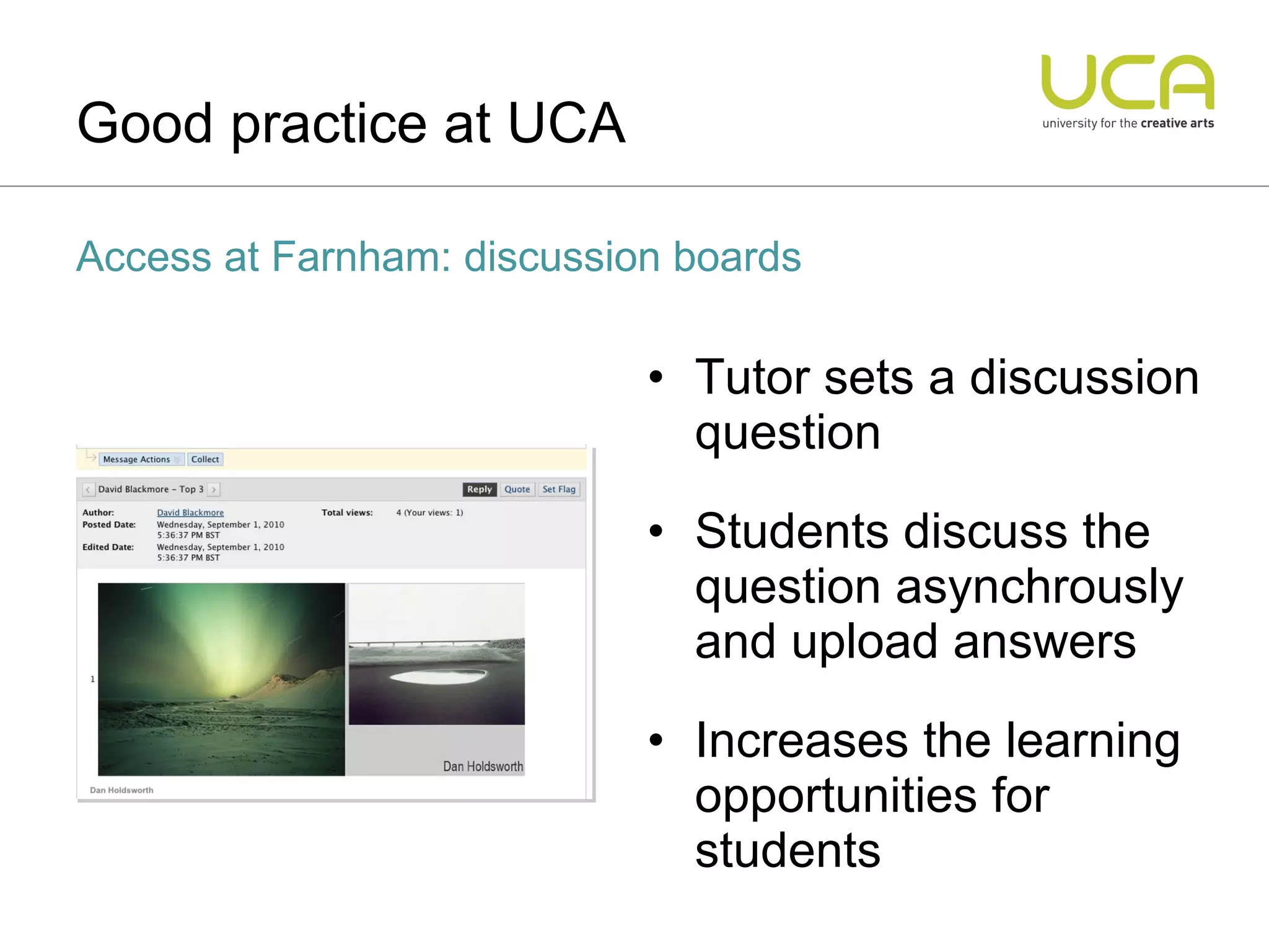 Tutor sets a discussion question Students discuss the question asynchrously and upload answers Increases the learning opportunities for students Good practice at UCA Access at Farnham: discussion boards 