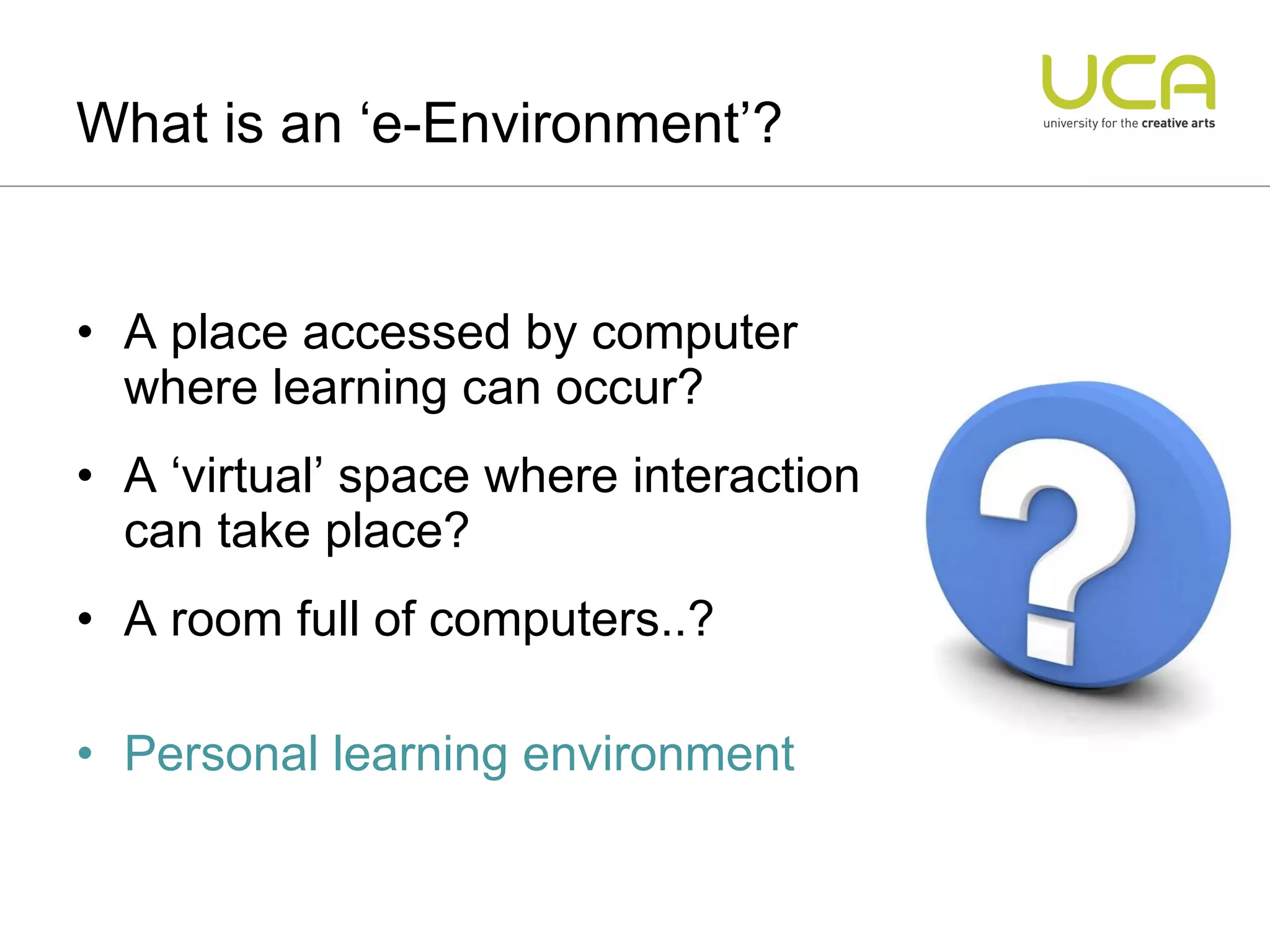 A place accessed by computer where learning can occur? A ‘virtual’ space where interaction can take place? A room full of computers..? Personal learning environment What is an ‘e-Environment’? 