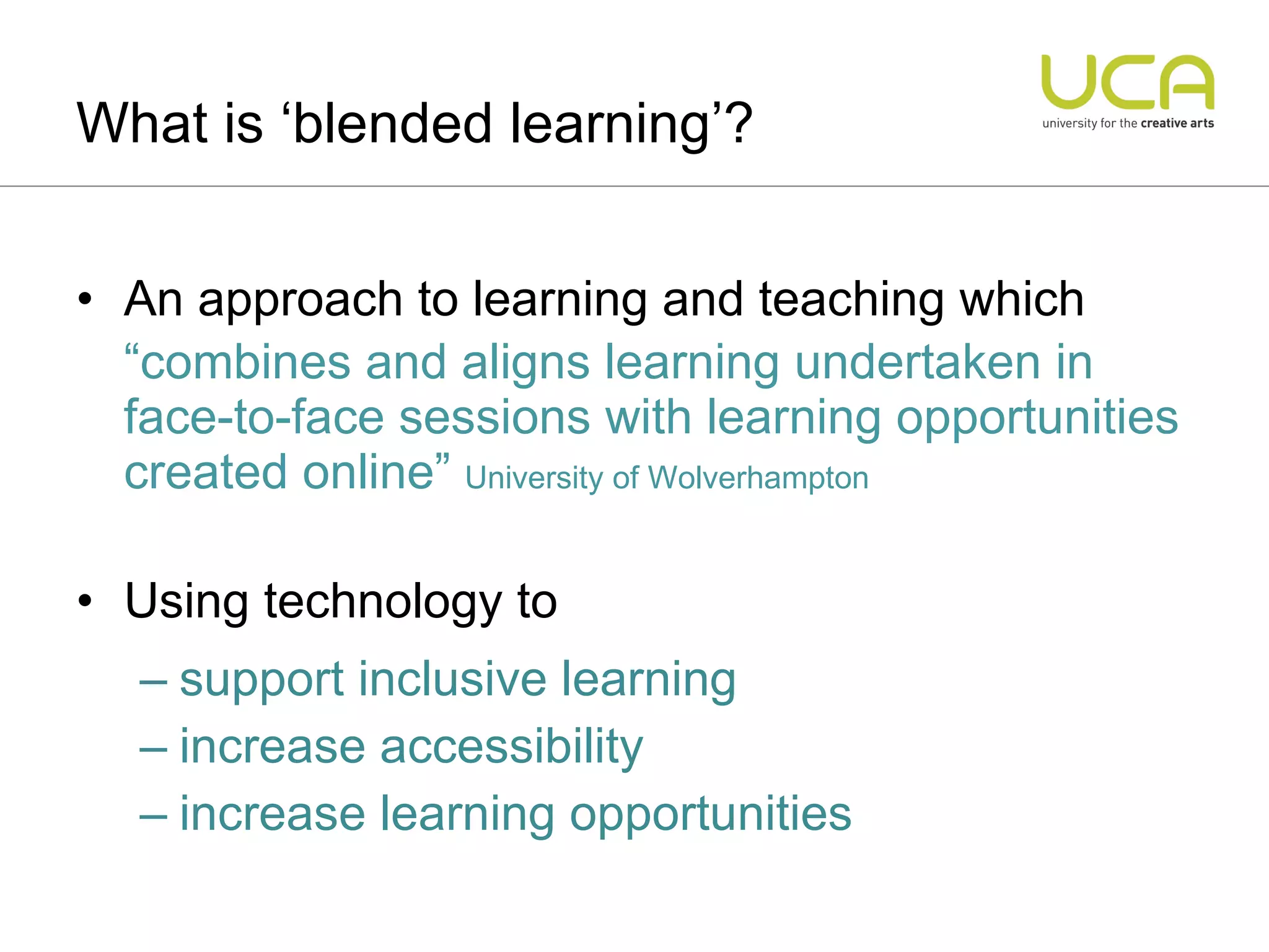 An approach to learning and teaching which “ combines and aligns learning undertaken in face-to-face sessions with learning opportunities created online”  University of Wolverhampton Using technology to  support inclusive learning  increase accessibility  increase learning opportunities What is ‘blended learning’? 