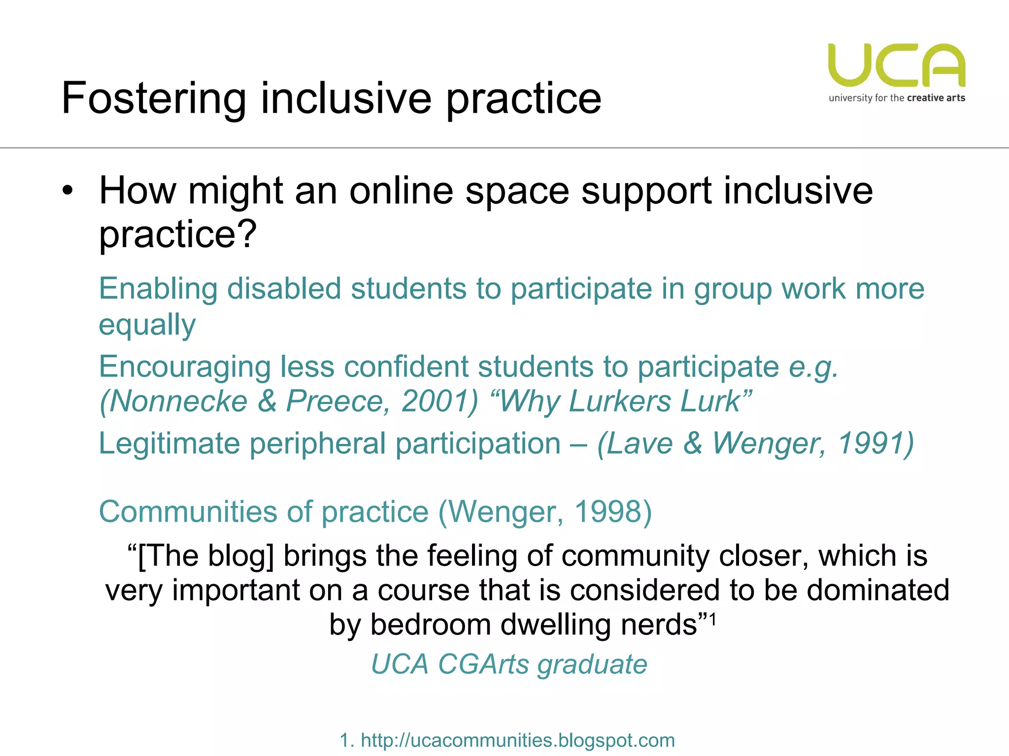 How might an online space support inclusive practice? Enabling disabled students to participate in group work more equally Encouraging less confident students to participate  e.g. (Nonnecke & Preece, 2001) “Why Lurkers Lurk” Legitimate peripheral participation  – (Lave & Wenger, 1991) Communities of practice (Wenger, 1998) “ [The blog] brings the feeling of community closer, which is very important on a course that is considered to be dominated by bedroom dwelling nerds” 1   UCA CGArts graduate Fostering inclusive practice 1. http://ucacommunities.blogspot.com 