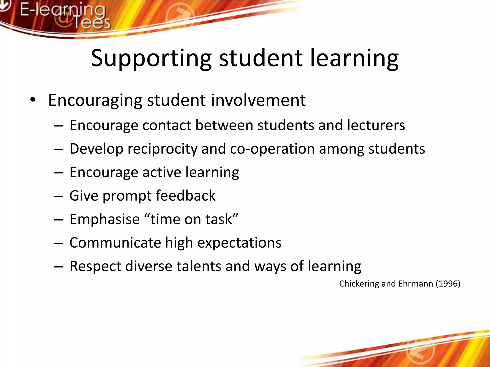 Supporting student learningEncouraging student involvement Encourage contact between students and lecturersDevelop reciprocity and co-operation among studentsEncourage active learningGive prompt feedbackEmphasise “time on task”Communicate high expectationsRespect diverse talents and ways of learningChickering and Ehrmann (1996)
