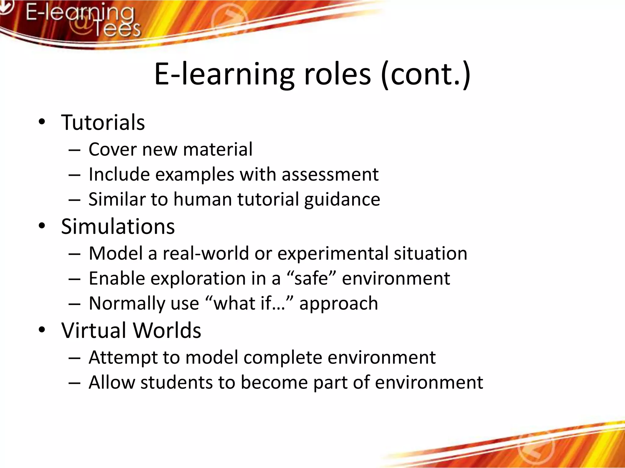 E-learning roles (cont.)TutorialsCover new materialInclude examples with assessmentSimilar to human tutorial guidanceSimulationsModel a real-world or experimental situationEnable exploration in a “safe” environmentNormally use “what if…” approachVirtual WorldsAttempt to model complete environmentAllow students to become part of environment