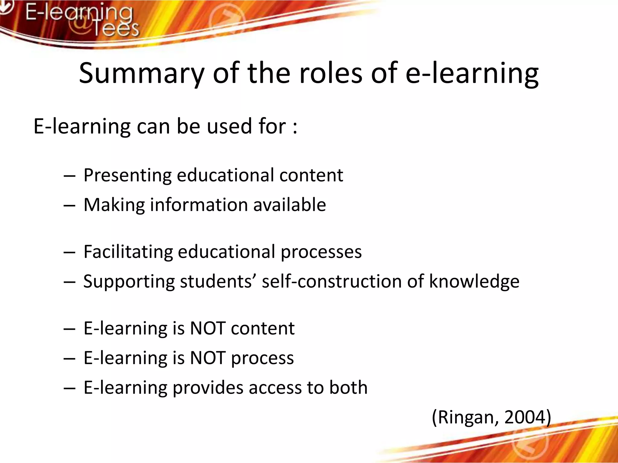 Summary of the roles of e-learningE-learning can be used for :Presenting educational contentMaking information availableFacilitating educational processesSupporting students’ self-construction of knowledgeE-learning is NOT contentE-learning is NOT processE-learning provides access to both								      (Ringan, 2004)