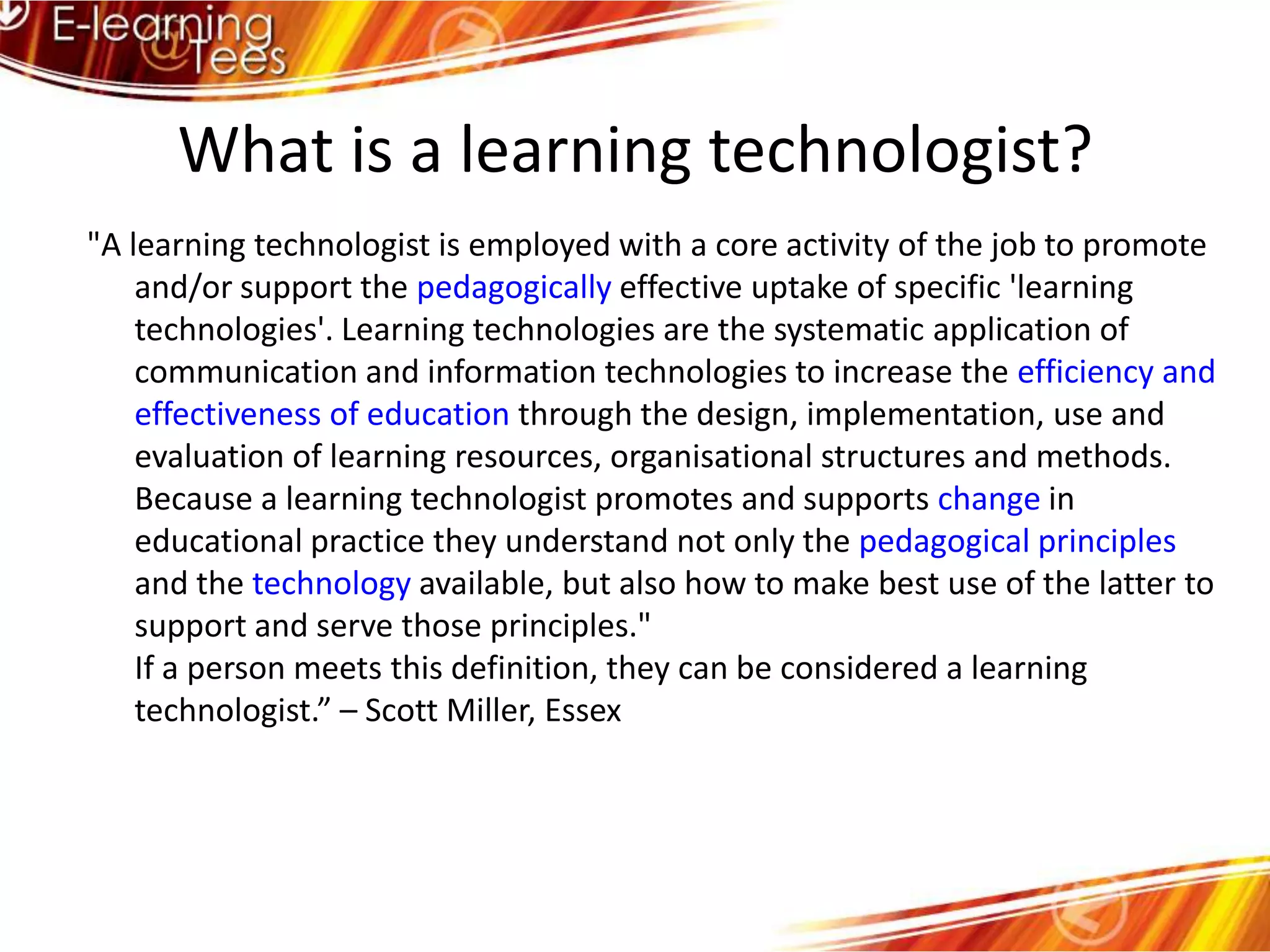 What is a learning technologist?"A learning technologist is employed with a core activity of the job to promote and/or support the pedagogically effective uptake of specific 'learning technologies'. Learning technologies are the systematic application of communication and information technologies to increase the efficiency and effectiveness of education through the design, implementation, use and evaluation of learning resources, organisational structures and methods. Because a learning technologist promotes and supports change in educational practice they understand not only the pedagogical principles and the technology available, but also how to make best use of the latter to support and serve those principles." If a person meets this definition, they can be considered a learning technologist.” – Scott Miller, Essex