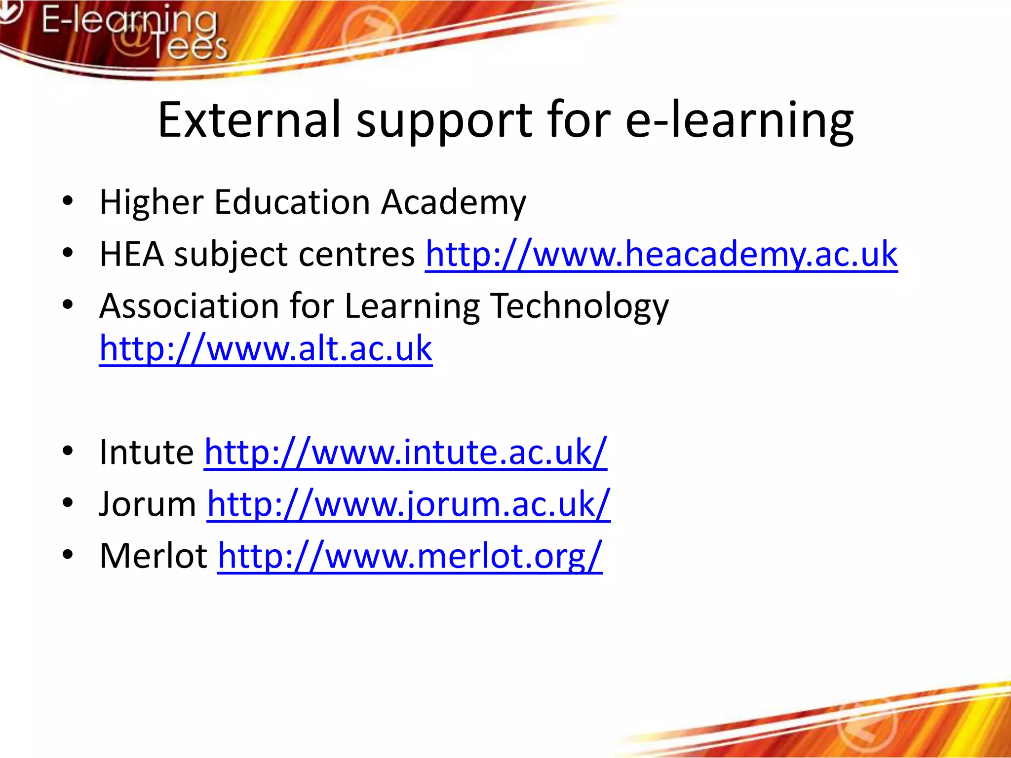 External support for e-learningHigher Education AcademyHEA subject centres http://www.heacademy.ac.ukAssociation for Learning Technology http://www.alt.ac.ukIntutehttp://www.intute.ac.uk/Jorum http://www.jorum.ac.uk/Merlot http://www.merlot.org/