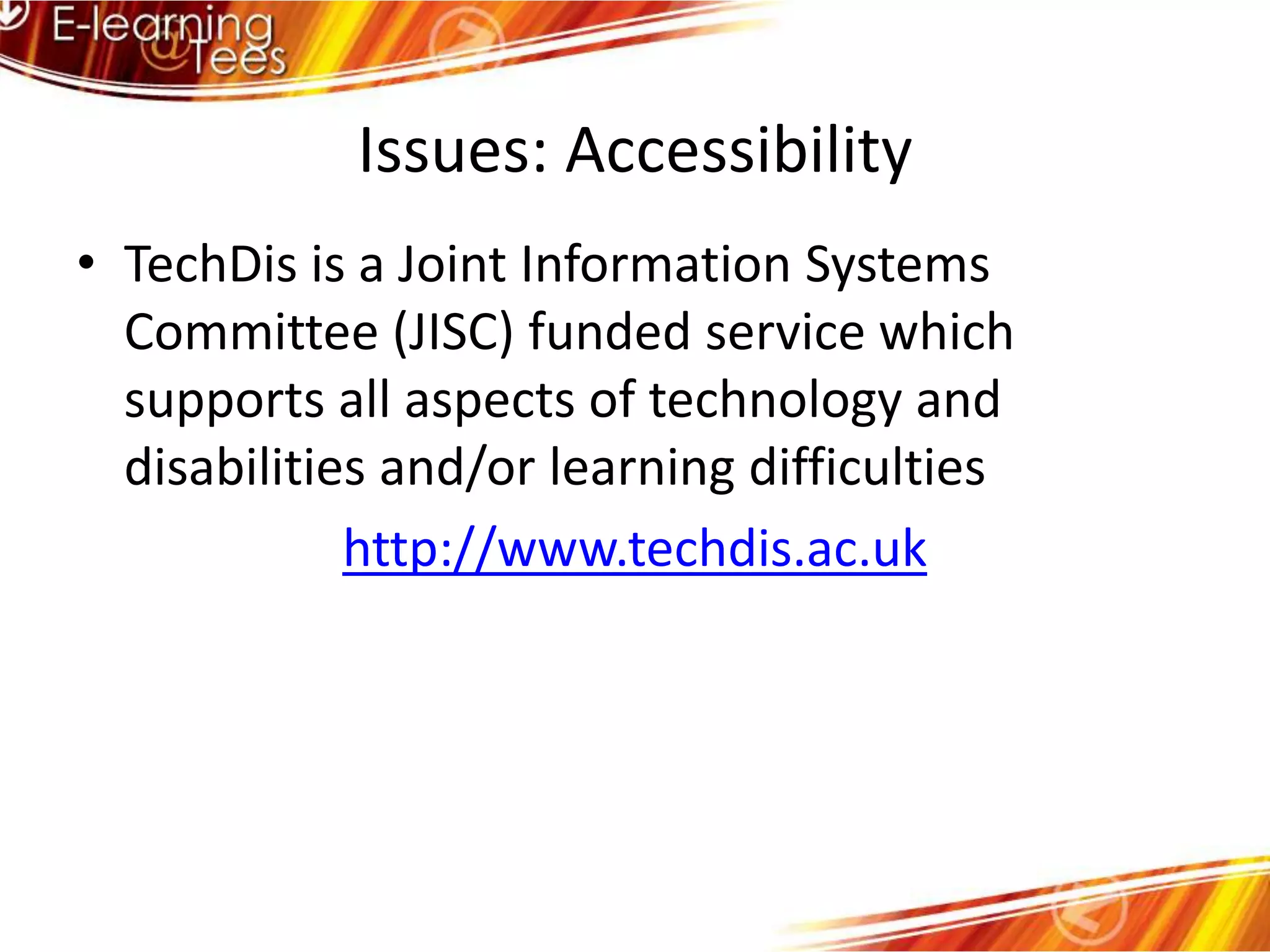 Issues: AccessibilityTechDis is a Joint Information Systems Committee (JISC) funded service which supports all aspects of technology and disabilities and/or learning difficultieshttp://www.techdis.ac.uk