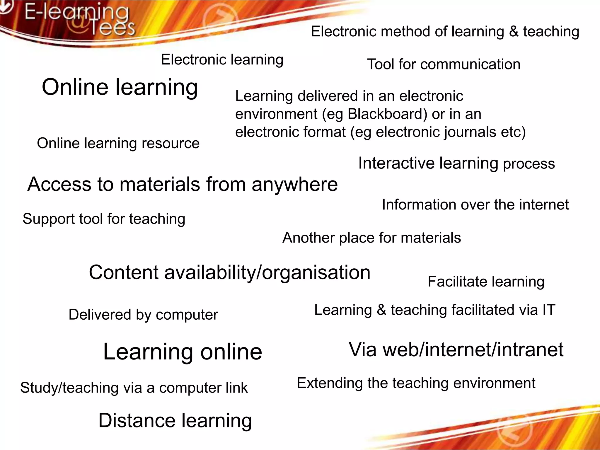 Electronic method of learning & teachingElectronic learningTool for communicationOnline learningLearning delivered in an electronic environment (eg Blackboard) or in an electronic format (eg electronic journals etc)Online learning resourceInteractive learning processAccess to materials from anywhereInformation over the internetSupport tool for teachingAnother place for materialsContent availability/organisationFacilitate learningLearning & teaching facilitated via ITDelivered by computerLearning onlineVia web/internet/intranetExtending the teaching environmentStudy/teaching via a computer linkDistance learning