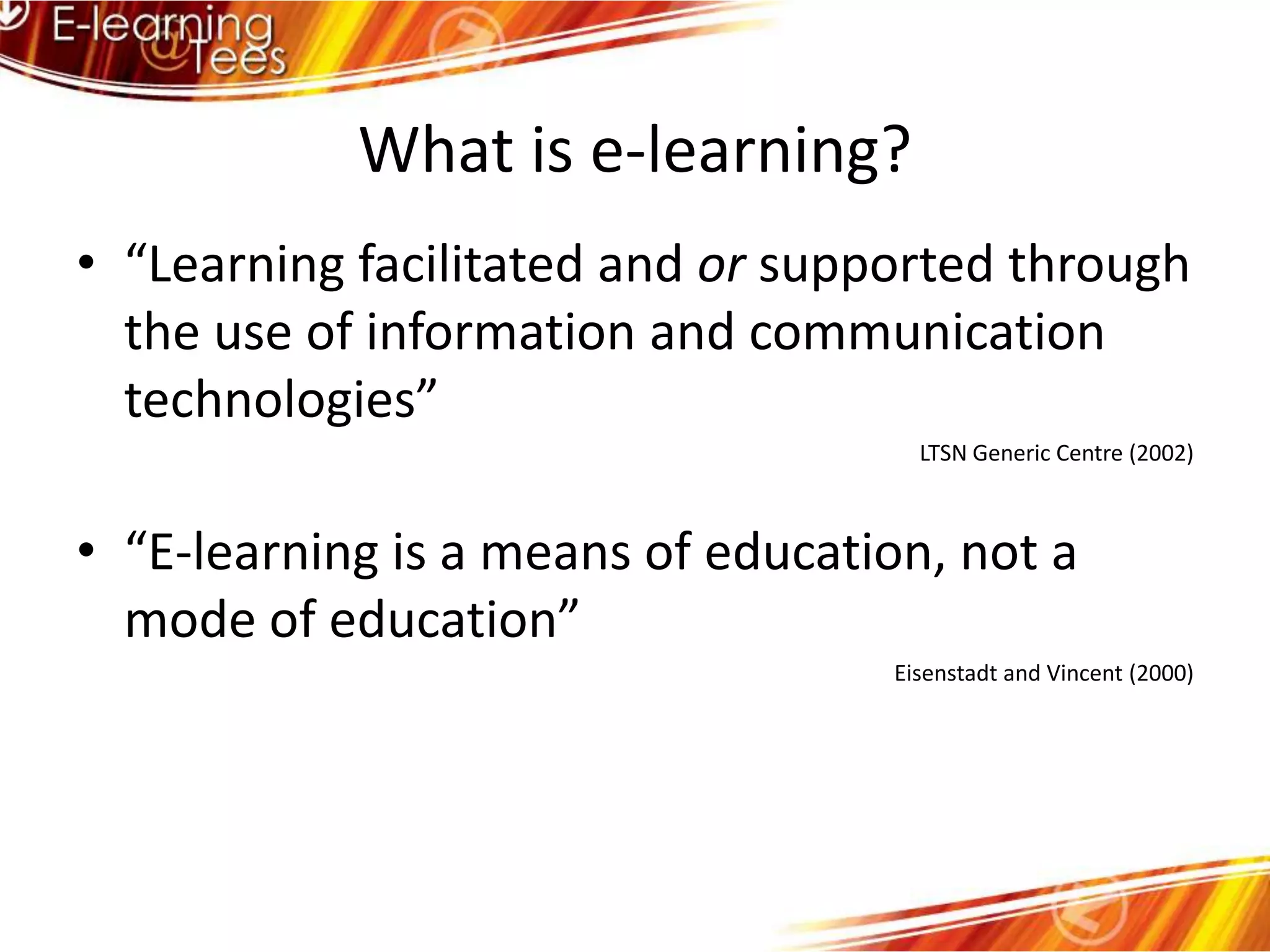 What is e-learning?“Learning facilitated and or supported through the use of information and communication technologies”LTSN Generic Centre (2002)“E-learning is a means of education, not a mode of education”Eisenstadt and Vincent (2000)