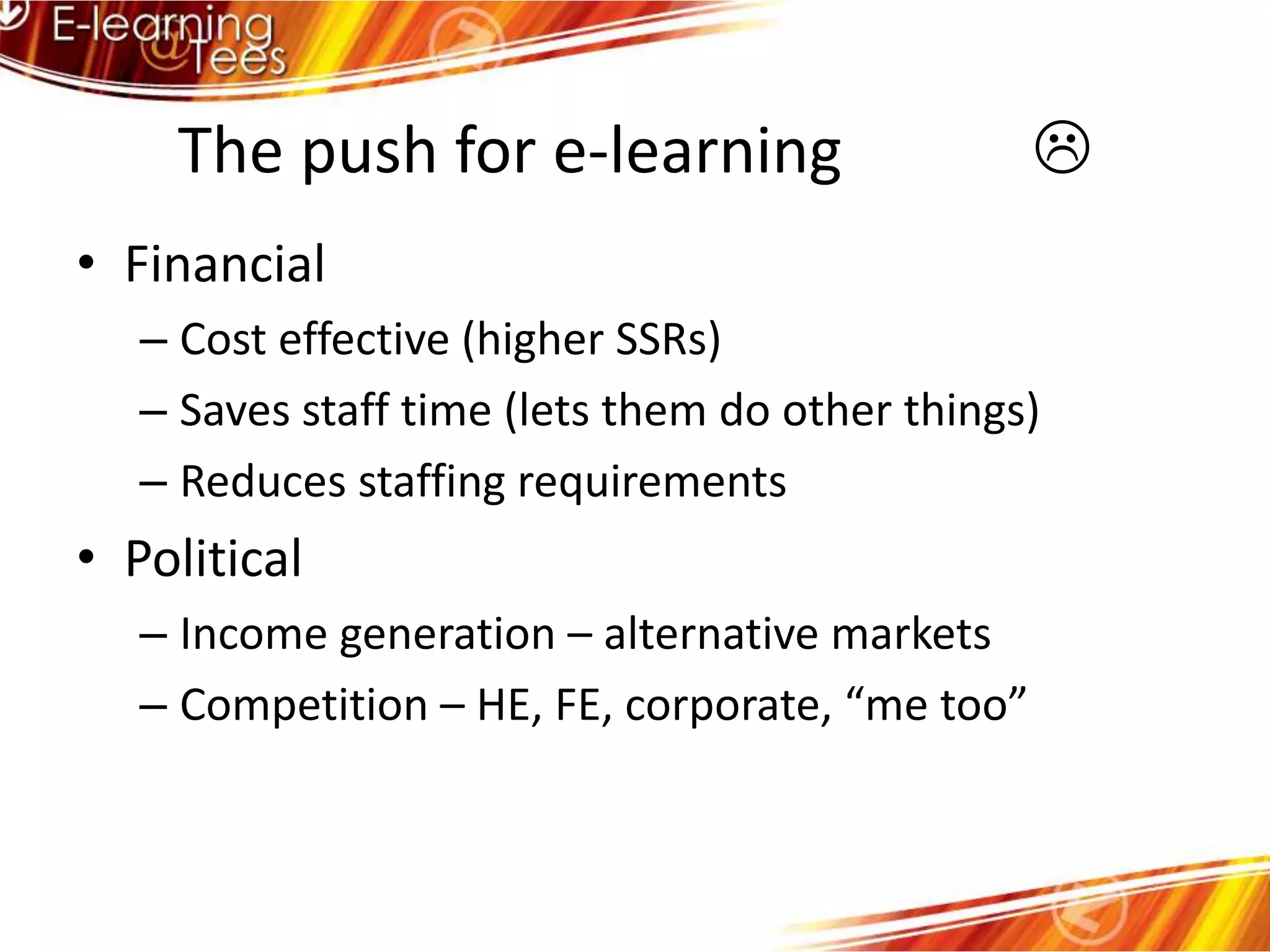 The push for e-learning            FinancialCost effective (higher SSRs)Saves staff time (lets them do other things)Reduces staffing requirementsPoliticalIncome generation – alternative marketsCompetition – HE, FE, corporate, “me too”