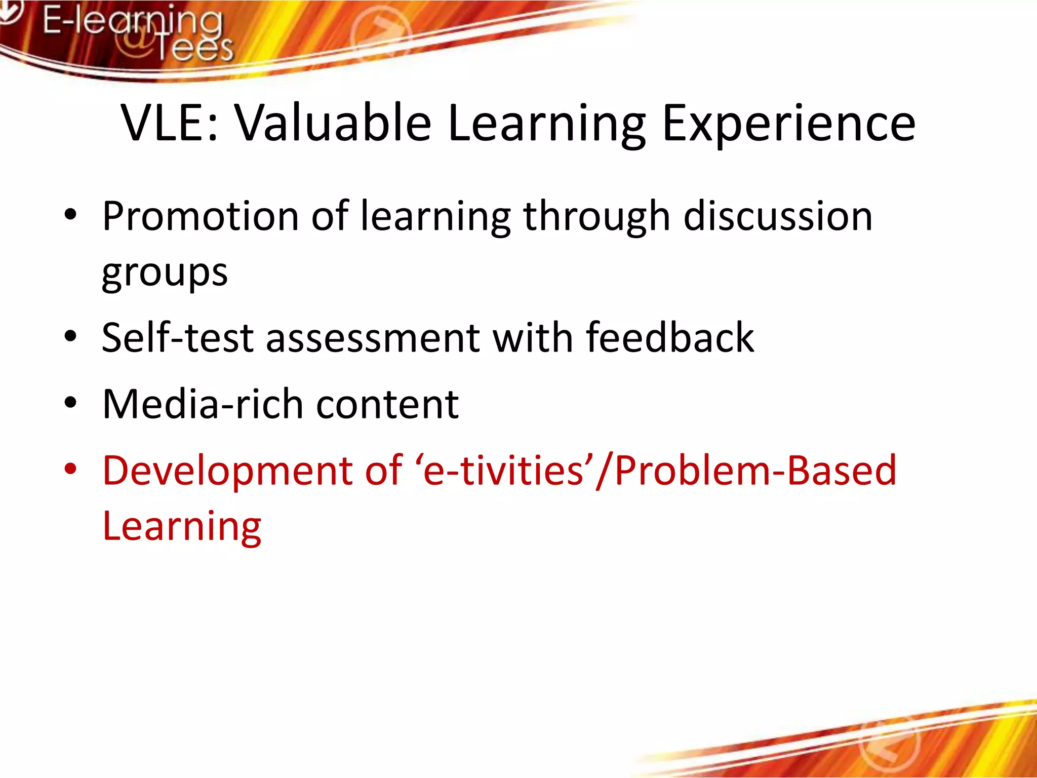 VLE: Valuable Learning ExperiencePromotion of learning through discussion groupsSelf-test assessment with feedbackMedia-rich contentDevelopment of ‘e-tivities’/Problem-Based Learning