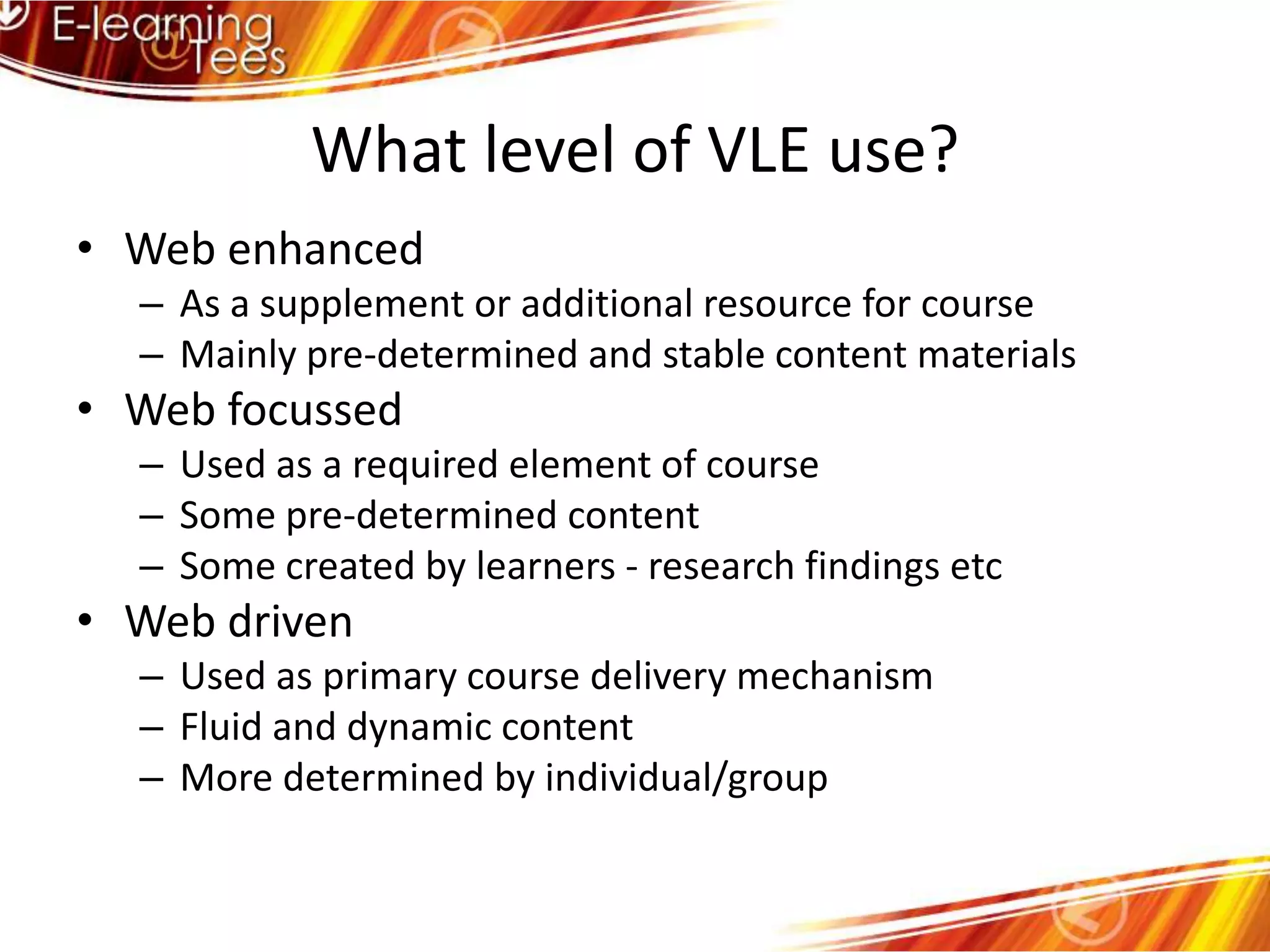What level of VLE use?Web enhancedAs a supplement or additional resource for courseMainly pre-determined and stable content materialsWeb focussedUsed as a required element of courseSome pre-determined contentSome created by learners - research findings etcWeb drivenUsed as primary course delivery mechanismFluid and dynamic contentMore determined by individual/group