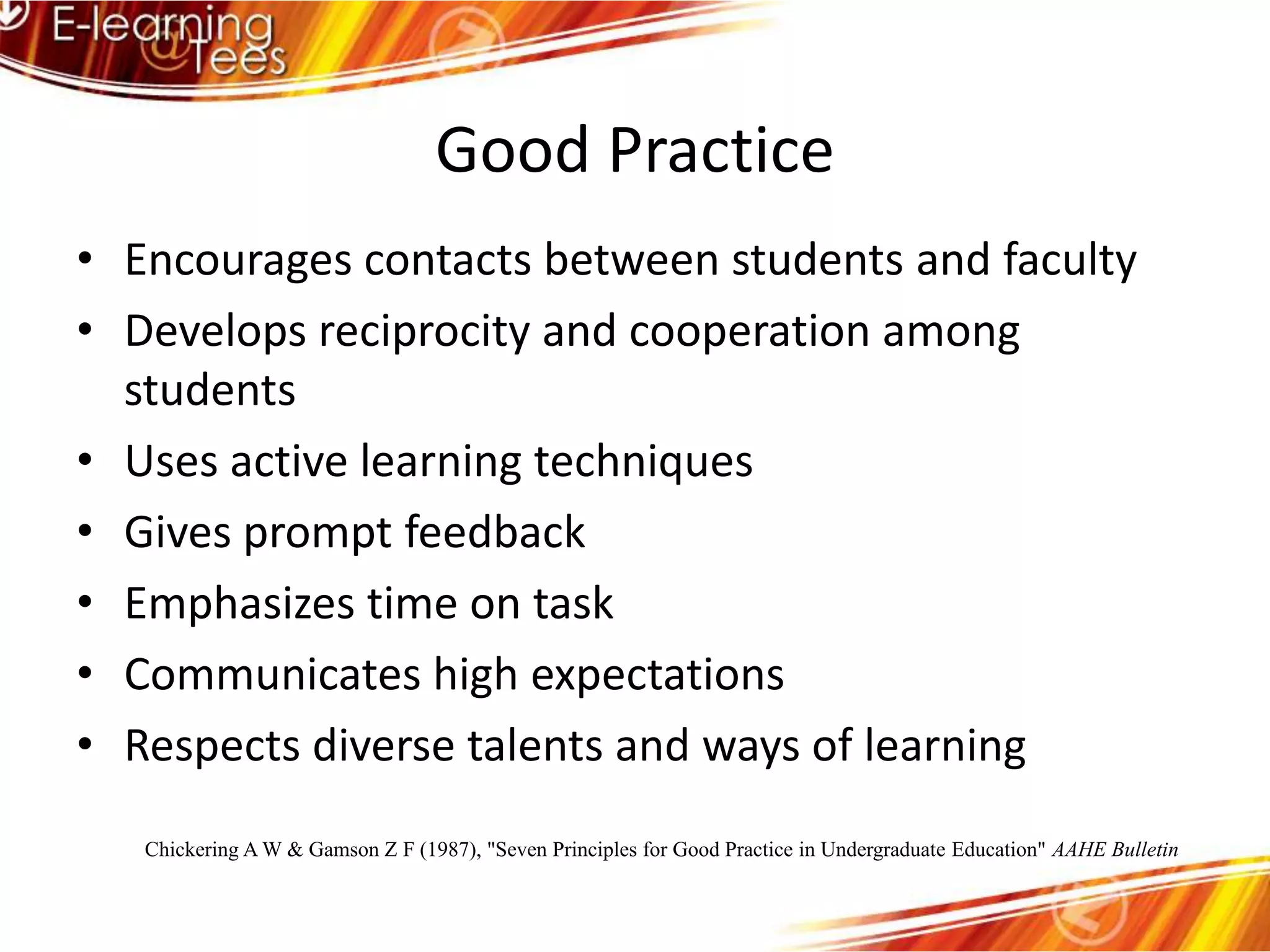 Good PracticeEncourages contacts between students and facultyDevelops reciprocity and cooperation among studentsUses active learning techniquesGives prompt feedbackEmphasizes time on taskCommunicates high expectationsRespects diverse talents and ways of learningChickering A W & Gamson Z F (1987), "Seven Principles for Good Practice in Undergraduate Education" AAHE Bulletin