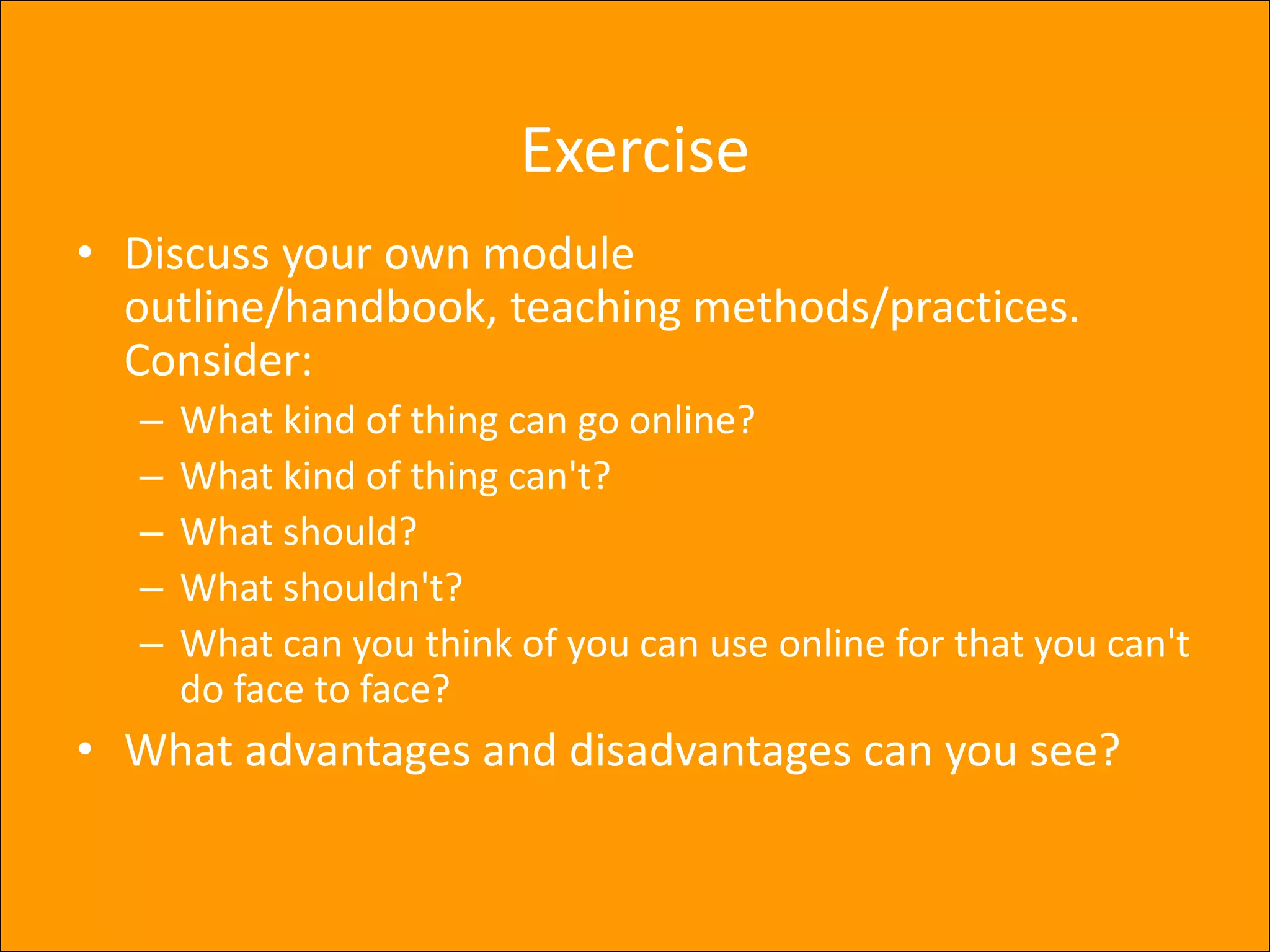ExerciseDiscuss your own module outline/handbook, teaching methods/practices. Consider:What kind of thing can go online?What kind of thing can't?What should?What shouldn't?What can you think of you can use online for that you can't do face to face?What advantages and disadvantages can you see?