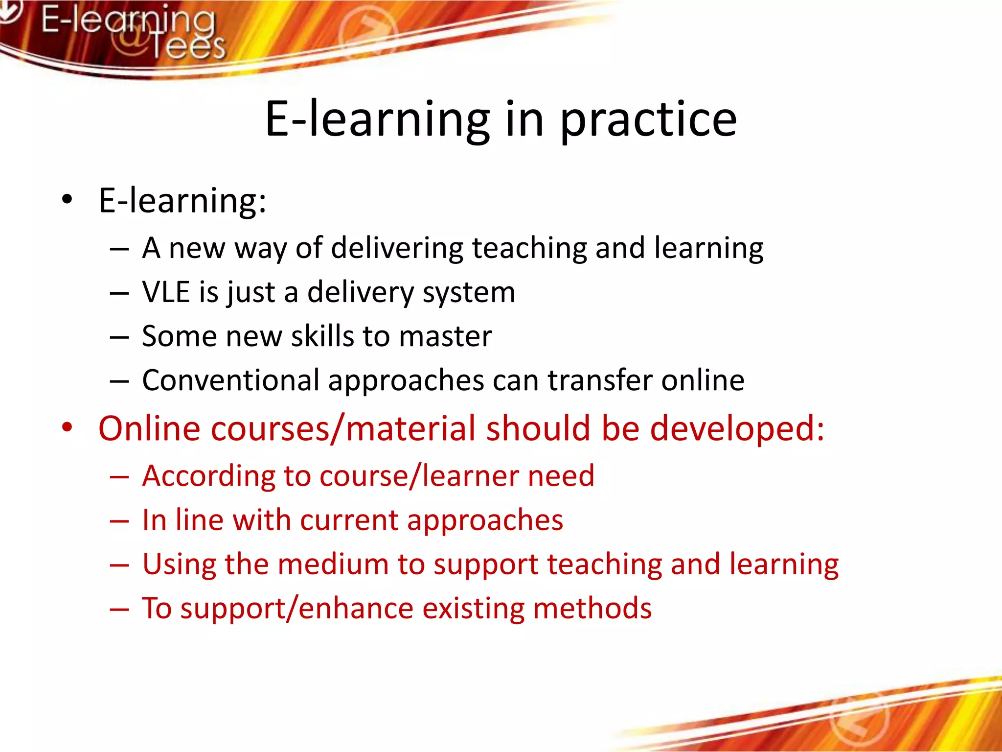 E-learning in practiceE-learning:A new way of delivering teaching and learningVLE is just a delivery systemSome new skills to masterConventional approaches can transfer onlineOnline courses/material should be developed:According to course/learner needIn line with current approachesUsing the medium to support teaching and learningTo support/enhance existing methods