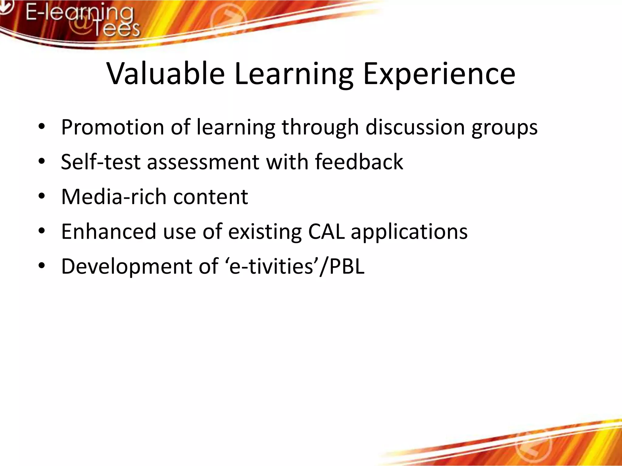 Valuable Learning ExperiencePromotion of learning through discussion groupsSelf-test assessment with feedbackMedia-rich contentEnhanced use of existing CAL applicationsDevelopment of ‘e-tivities’/PBL