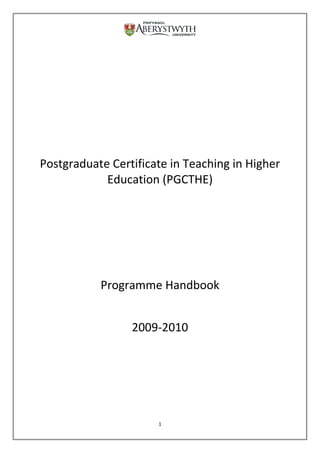 Postgraduate Certificate in Teaching in Higher Education (PGCTHE)<br />Programme Handbook<br />2009-2010<br />Contents<br />Section 1: Introducing the Programme<br />1.1Introduction<br />1.2Structure<br />1.3Teaching at AU<br />1.4Programme Team<br />1.5Departmental Mentors<br />1.6Booking and Registration<br />1.7English and Welsh<br />1.8Further Information<br />Section 2: Programme Content<br />2.1Programme Aims<br />2.2Outcomes for the Programme<br />2.3Higher Education Academy<br />2.4Course Programme<br />2.4.1 Pre-course Briefing<br />2.4.2 Residential Induction<br />2.4.3 Three Teaching Cycles<br />2.4.3.1Support<br />2.4.3.2 Presentation<br />2.4.4 CPD Reports<br />2.4.5 Departmental Mentor Meetings<br />2.4.5.1The Mentor Scheme<br />2.4.5.2Mentors & Assessment<br />2.4.5.3Changing Mentors<br />2.4.6 Teaching Observations<br />2.4.7 Individual and Group Meetings<br />2.5Study Calendar<br />2.6Introductory Resources<br />2.6.1 Websites<br />2.6.2 Booklist<br />2.6.3Journals Available Online<br />2.6.4Vodcast and Podcast Resources<br />Section 3: Assessment<br />3.1 The Portfolio<br />3.1.1The Portfolio Matrix Index<br />3.1.2The Induction Assignments<br />3.1.3Three Teaching Cycle Reports<br />3.1.4First Teaching Cycle Presentation<br />3.1.5CPD Workshop Reports<br />3.1.6Teaching Observation Reports<br />3.1.7Personal Commentary<br />3.1.8References and Sources<br />3.2 Portfolio Assessment Criteria<br />3.3 Submission of Portfolio<br />3.4 Assessment Panel<br />3.5 Referrals and Fails<br />3.6PGCTHE Board of Studies<br />3.7Exit Points<br />3.8Leaving Aberystwyth<br />Section 4: Information for Mentors<br />4.1Mentors<br />4.2 Mentor Training and Programme Briefing<br />4.3Mentor Responsibilities<br />4.3.1 Induction<br />4.3.2 Mentor Meetings<br />4.3.3Teaching Observations<br />4.3.4 PGCTHE Presentations<br />4.3.5 Submission of Portfolio<br />4.3.6 Assessment of Portfolios<br />Appendix 1:Information on Languages<br />Appendix 2:Indicative Content for Mentor Meetings<br />Appendix 3:Forms<br />Milestones<br />Meeting with Mentor<br />Teaching Cycle Agreement<br />Teaching Observation Form<br />Intention to Submit Form<br />Appendix 4:Glossary of Terms<br />Appendix 5:PGCTHE Dates 2009/2010<br />Induction<br />Group 20:<br />1st Teaching Cycle Presentations<br />Intention to Submit Form Dates<br />Portfolio Submission Dates<br />PGCTHE Assessment PanelPGCTHE Presentations (Pre 2006)<br />PGCTHE Consultative Forum<br />PGCTHE Board of Studies<br />Appendix 6:Programme of CPD sessions<br />Appendix 7:Residential Induction Programme<br />Section 1: Introducing the Programme<br />1.1 Introduction<br />Welcome to the Postgraduate Certificate in Teaching in Higher Education (PGCTHE) at Aberystwyth University. The PGCTHE is designed for staff who teach and support learning in Higher Education across a wide variety of contexts, from lecturing and distance learning to adult education. The programme is accredited by the Higher Education Academy, the central UK institution charged with enhancing the quality of teaching and learning in Higher Education. Successful completion of the programme leads to a Master’s level qualification in the form of a Postgraduate Certificate, as well as registration with the Higher Education Academy as a Fellow (FHEA). The programme consists of one 60 credit Master’s level module (EDM1060), and normally takes between 12 months and 3 years to complete.<br />This programme handbook describes out the aims, structure and assessment process for the programme. We would suggest you read Section 1 to gain a brief overview of how the programme works. Section 2 provides more detail of the content of the programme, offering a point of reference and a means of planning your work in order to achieve the qualification. Section 3 outlines the assessment procedures. Section 4 provides additional information for mentors.<br />1.2 Structure<br />The programme involves both a taught element and independent work where you use your current work context as a basis for developing a variety of teaching methods and considering the relevant literature. The work-based nature of the programme means that many of the learning activities take place during your usual teaching. The programme includes:<br />A pre-course briefing<br />A residential induction programme<br />Three ‘teaching cycles’ – small-scale research projects on student learning<br />Continuing Professional Development (CPD) workshops<br />Meetings with a departmental mentor experienced in teaching your discipline<br />Teaching observations<br />Regular individual or group meetings providing support from the programme team.<br />The programme is assessed by means of an end-of-course portfolio in which you present evidence of the development of your professional skills and knowledge of teaching in your departmental context. This evidence is drawn from normal teaching duties and continuing professional development activities. The portfolio is assessed by a panel of senior staff according to criteria conforming to the requirements for Higher Education Academy accreditation.<br />1.3 Teaching at AU<br />The PGCTHE is designed to provide an appropriate entry route to Higher Education teaching for staff. In developing lecturers’ educational knowledge and skills, the programme contributes towards AU’s Learning and Teaching Strategy, which states that “AU aims to provide a high quality learning environment which involves students at all levels in an active and transforming learning experience. We seek to foster a culture of reflection and innovation to enhance the quality and value of that experience”. Successful completion of the programme is normally a formal requirement for newly appointed academic staff with less than three years teaching experience, although other academic staff may elect to follow the programme when there is sufficient capacity.<br />1.4 Programme Team<br />The PGCTHE is coordinated from the School of Education and Lifelong Learning (SELL). The programme is currently based in G19 Cledwyn Building (Penglais Campus). The Learning and Teaching Development Coordinator for Aberystwyth University is the primary contact for the course (oam@aber.ac.uk 01970 628523). Administrative assistance is provided by the Centre for the Development of Staff and Academic Practice (staff.dev@aber.ac.uk 01970 622386). <br />The programme is run in partnership with Bangor University, Trinity St. Davids, Swansea University and the University of Wales Institute Cardiff. The residential induction is run jointly, providing participants with the opportunity to further their knowledge of teaching through contact with colleagues throughout Wales. Programme partners also collaborate in the assessment process and are represented on the Exam Board.<br />1.5 Departmental Mentors<br />Each participant is assigned an individual mentor by the head of department. Mentors are established and experienced staff who will support the participant throughout the programme. Mentors also undertake teaching observations of the participant and will participate in the assessment of portfolios.<br />1.6 Booking and Registration<br />The PGCTHE is open to all staff teaching at any level, both full time and part time. However participants must undertake a minimum of 90 hours teaching over the course of the programme (maximum 3 years). Formal registration for the programme takes place at the induction, but to request and book a place on the programme please contact the Centre for the Development of Staff and Academic Practice.<br />Once a place has been allocated, participants should return the Confirmation Form at least four weeks before the date for the Residential Induction (see link for dates).<br /> http://www.aber.ac.uk/staffdevelopment/english/tHEscheme.htm <br />1.7 English and Welsh<br />The PGCTHE is committed to the Aberystwyth University’s Welsh Language Scheme. The programme is delivered through the media of English and Welsh as appropriate. In common with all AU courses, assessed work may be submitted in either English or Welsh. The Welsh medium version of the course is supported by the Centre for Welsh Medium Higher Education. Please see Appendix 1 for further information.<br />1.8 Further Information<br />Further details of dates, as well as pro-formas and additional information can be found on the PGCTHE website: <br />http://www.aber.ac.uk/staffdevelopment/english/tHEscheme.htm<br />Section 2:Programme Content<br />2.1 Programme Aims<br />The programme encourages you to develop yourself as an educator, using your current work context as a basis for practising a variety of methods and informing your practices with a consideration of the literature on teaching in HE. The work of teaching not only includes performing as a lecturer or tutor, but also planning and running sessions, designing support for students, supervising practical work, marking assessments and giving feedback, taking part in the departmental administration of teaching and experimenting with new ways of encouraging students to engage with your discipline. All of this work takes place in a rapidly changing context in which not only the student population but their technological and social environment is undergoing transformation. The programme assists educators in reflecting on and evaluating the purpose and methods of teaching in diverse environments. It also provides a starting point for the continuing development of professional skills throughout a career in Higher Education. It is important to emphasise that the successful completion of the programme involves demonstrating not only that you can teach, but that you have also thought critically about what it means to teach well and are continuing to develop and learn.<br />Learning Outcomes<br />On completion of the programme, you will have developed your professional ability to:<br />Design and plan effective learning opportunities, resources and/or programmes of study.<br />Select and perform a range of teaching methods to support learning.<br />Design and implement effective assessment schemes, and provide feedback to learners.<br />Develop environments for learning that offer effective student support and guidance.<br />Integrate scholarly, research based knowledge of learning with the practices of teaching and supporting learning.<br />Evaluate the impact of teaching using a range of monitoring methods, and use to plan the development of professional practices<br />2.2 Outcomes for the Programme<br />As a Master’s level programme, the expectation is of a standard of study commensurate with Aberystwyth University Level-M Standard Descriptor in which you must: “display mastery of a complex and specialized area of knowledge and skills, employing advanced skills to conduct research, or advanced technical and professional activity....”<br />Assessment for the programme is based on the participant’s ability to evidence the achievement of the Learning Outcomes above. The Assessment Criteria outlines in further detail how participants can show that they have met these Learning Outcomes (see Section 3.2). In brief, as a Master’s Level programme, participants will be asked to evidence, for each Learning Outcome:<br /> Knowledge and Understanding of key issues in each particular area, partly through an engagement with the professional literature on learning and teaching, i.e. <br />Intellectual Skills through the critical assessment, analysis and evaluation of ideas and practices.<br />Professional Practical Skills applied in your own particular teaching context.<br />2.3 Higher Education Academy<br />The PGCTHE is benchmarked against the UK Professional Standards Framework for teaching and supporting learning in higher education at Standard Descriptor 2.<br />2.3.1UK Professional Standards Framework<br />The UK Professional Standards Framework (UK PSF) for teaching and supporting learning is a flexible framework which uses a descriptor-based approach to professional standards.<br />The standards framework aims to act as:<br />an enabling mechanism to support the professional development of staff engaged in supporting learning;<br />a means by which professional approaches to supporting student learning can be fostered through creativity, innovation and continuous development;<br />a means of demonstrating to students and other stakeholders the professionalism that staff bring to the support of the student learning experience, and;<br />a means to support consistency and quality of the student learning experience.<br />The PGCTHE is aligned against Standard Descriptor 2 which states that participants should:<br />“Demonstrate an understanding of the student learning experience through engagement with all areas of activity, core knowledge and professional values; the ability to engage in practices related to all areas of activity; the ability to incorporate research, scholarship and/or professional practice into those activities.”<br />The PGCTHE impacts on all of the Areas of Activity (AA) outlined in the UK PSF. The areas of activity are:<br />,[object Object]