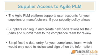 Supplier Access to Agile PLM
• The Agile PLM platform supports user accounts for your
suppliers or manufacturers, if your security policy allows
• Suppliers can log in and create new declarations for their
parts and submit them to the compliance team for review
• Simplifies the data entry for your compliance team, which
would only need to review and sign off on the information
 