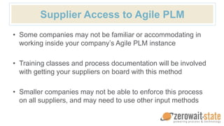 Supplier Access to Agile PLM
• Some companies may not be familiar or accommodating in
working inside your company’s Agile PLM instance
• Training classes and process documentation will be involved
with getting your suppliers on board with this method
• Smaller companies may not be able to enforce this process
on all suppliers, and may need to use other input methods
 