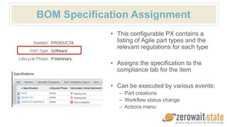 • This configurable PX contains a
listing of Agile part types and the
relevant regulations for each type
• Assigns the specification to the
compliance tab for the item
• Can be executed by various events:
– Part creations
– Workflow status change
– Actions menu
BOM Specification Assignment
 