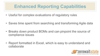 Enhanced Reporting Capabilities
• Useful for complex evaluations of regulatory rules
• Saves time spent from searching and transforming Agile data
• Breaks down product BOMs and can pinpoint the source of
compliance issues
• Report formatted in Excel, which is easy to understand and
collaborate
 