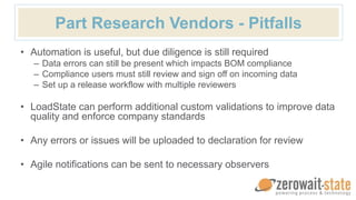 Part Research Vendors - Pitfalls
• Automation is useful, but due diligence is still required
– Data errors can still be present which impacts BOM compliance
– Compliance users must still review and sign off on incoming data
– Set up a release workflow with multiple reviewers
• LoadState can perform additional custom validations to improve data
quality and enforce company standards
• Any errors or issues will be uploaded to declaration for review
• Agile notifications can be sent to necessary observers
 